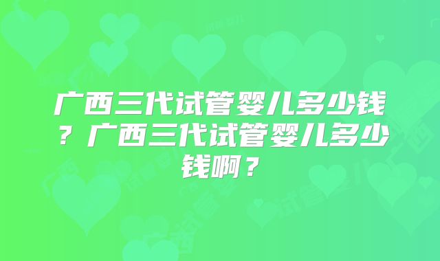 广西三代试管婴儿多少钱？广西三代试管婴儿多少钱啊？
