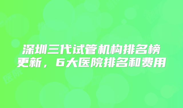 深圳三代试管机构排名榜更新，6大医院排名和费用