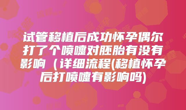 试管移植后成功怀孕偶尔打了个喷嚏对胚胎有没有影响（详细流程(移植怀孕后打喷嚏有影响吗)