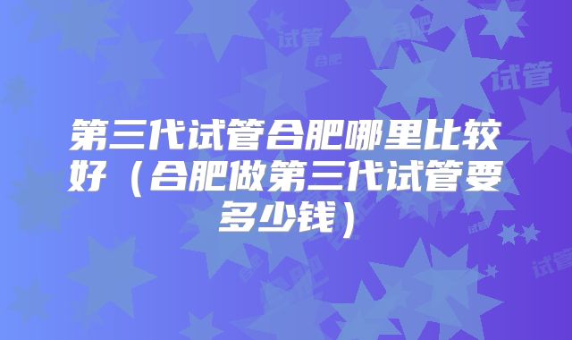 第三代试管合肥哪里比较好(合肥做第三代试管要多少钱)