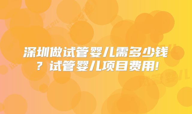 深圳做试管婴儿需多少钱？试管婴儿项目费用!