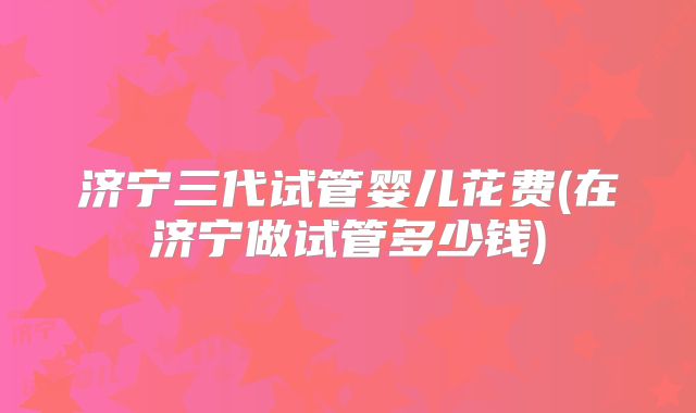 济宁三代试管婴儿花费(在济宁做试管多少钱)