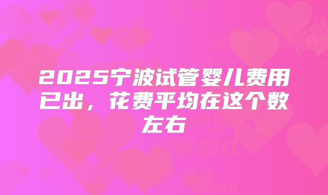 2025宁波试管婴儿费用已出，花费平均在这个数左右