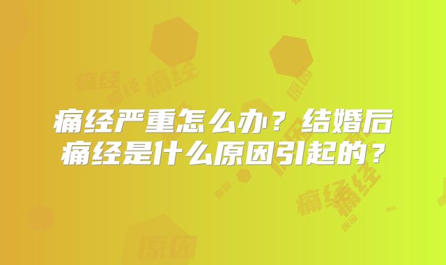 痛经严重怎么办?结婚后痛经是什么原因引起的?