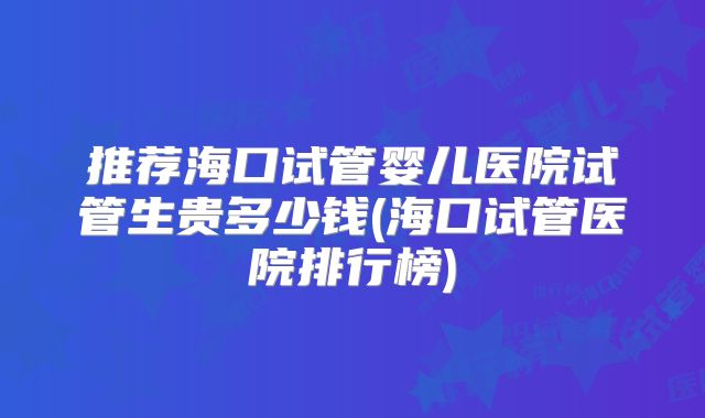 推荐海口试管婴儿医院试管生贵多少钱(海口试管医院排行榜)
