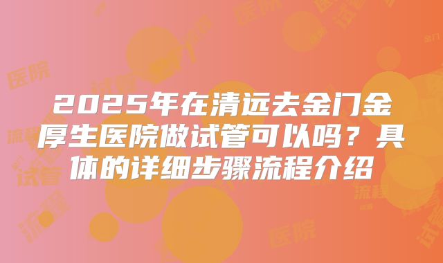 2025年在清远去金门金厚生医院做试管可以吗？具体的详细步骤流程介绍