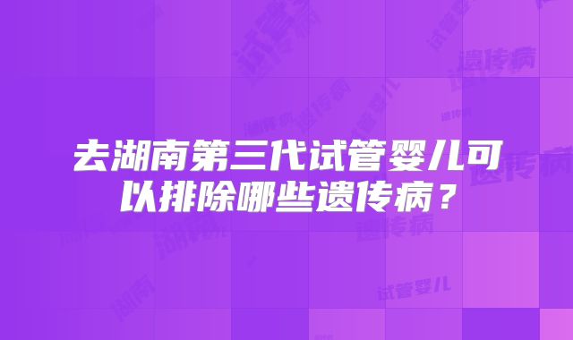 去湖南第三代试管婴儿可以排除哪些遗传病?