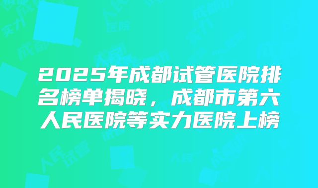 2025年成都试管医院排名榜单揭晓，成都市第六人民医院等实力医院上榜