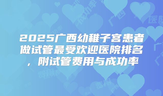 2025广西幼稚子宫患者做试管最受欢迎医院排名,附试管费用与成功率