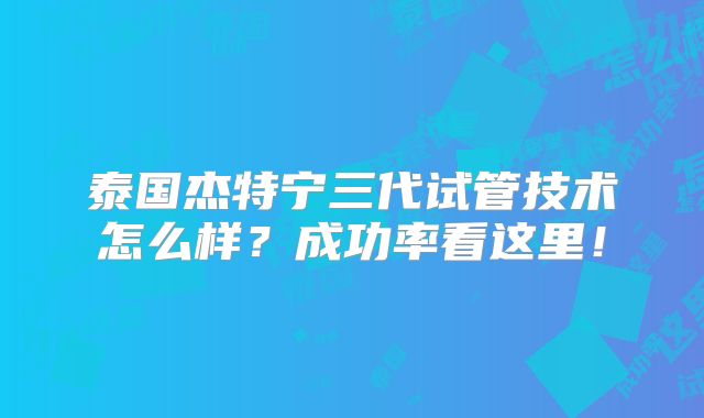 泰国杰特宁三代试管技术怎么样？成功率看这里！