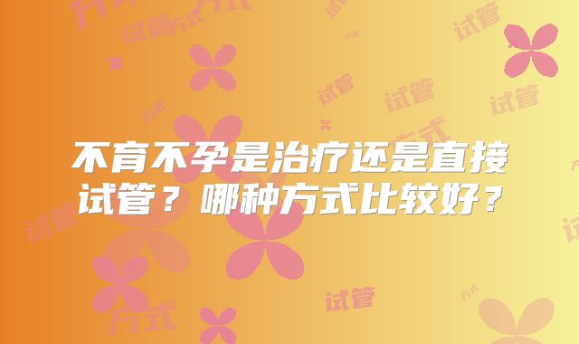 不育不孕是治疗还是直接试管?哪种方式比较好?