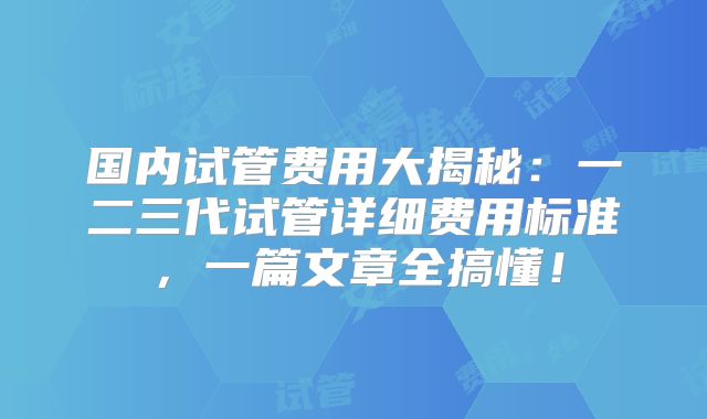 国内试管费用大揭秘:一二三代试管详细费用标准,一篇文章全搞懂!