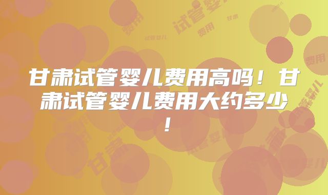甘肃试管婴儿费用高吗！甘肃试管婴儿费用大约多少！