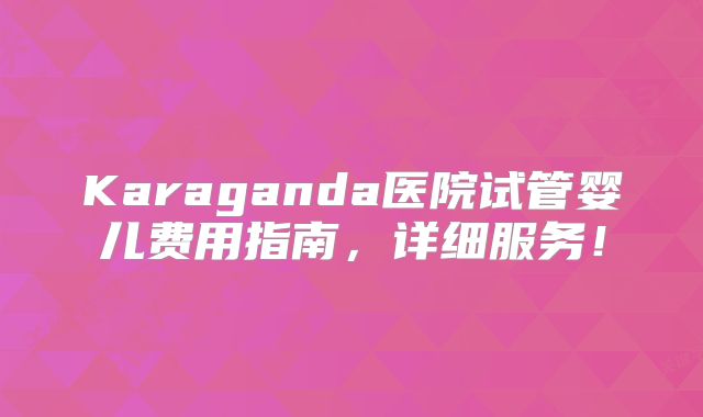 Karaganda医院试管婴儿费用指南,详细服务!