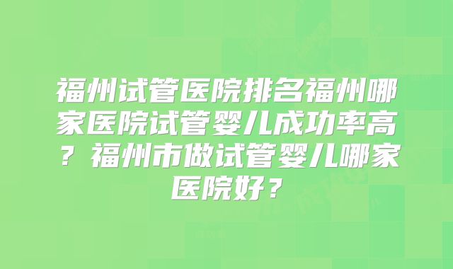 福州试管医院排名福州哪家医院试管婴儿成功率高？福州市做试管婴儿哪家医院好？