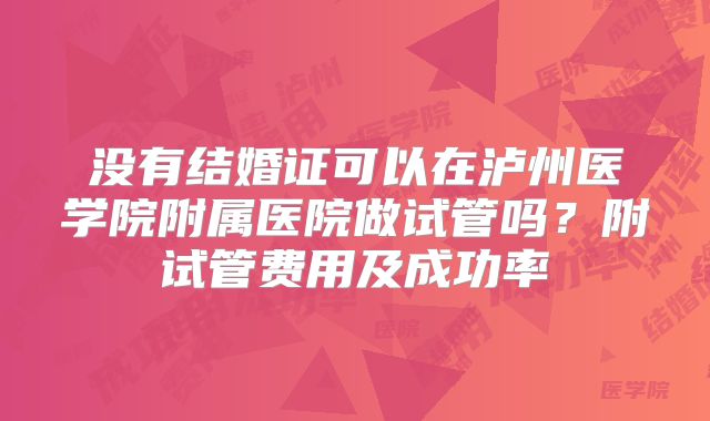 没有结婚证可以在泸州医学院附属医院做试管吗?附试管费用及成功率