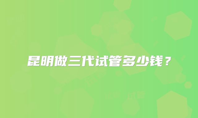 昆明做三代试管多少钱?