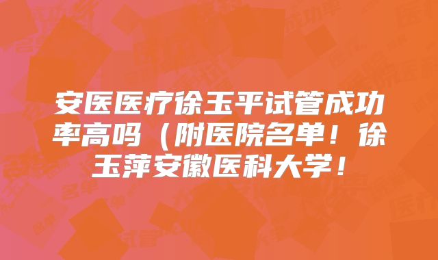 安医医疗徐玉平试管成功率高吗(附医院名单!徐玉萍安徽医科大学!