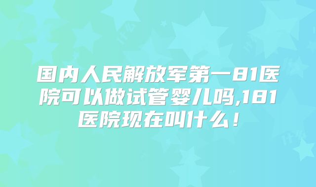 国内人民解放军第一81医院可以做试管婴儿吗,181医院现在叫什么！
