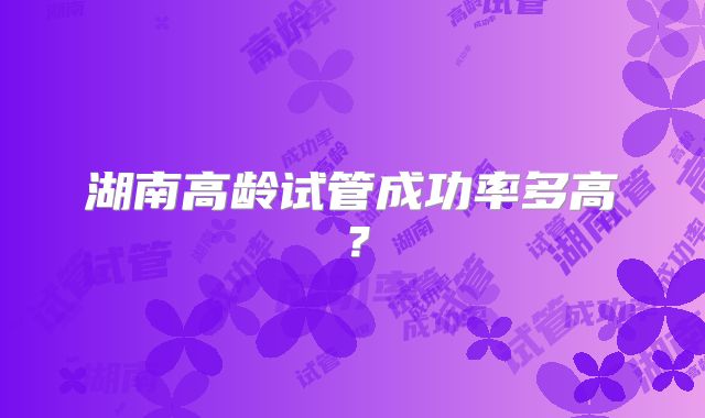 湖南高龄试管成功率多高？