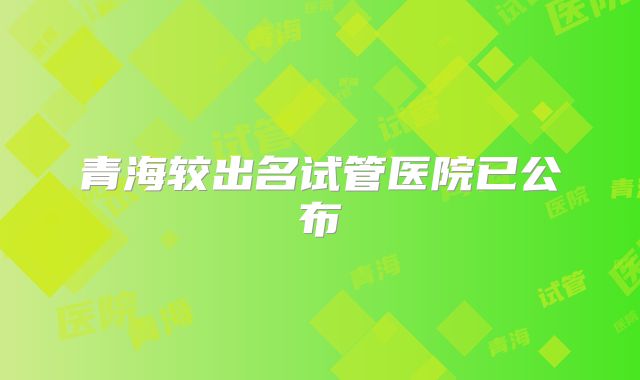 青海较出名试管医院已公布