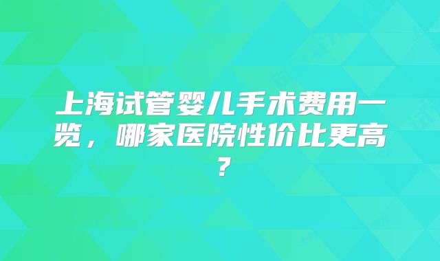 上海试管婴儿手术费用一览，哪家医院性价比更高？