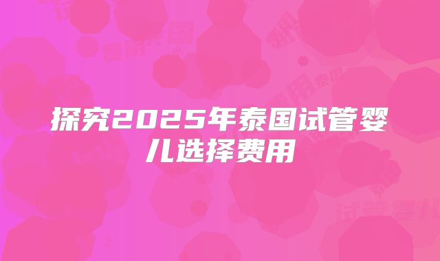 探究2025年泰国试管婴儿选择费用