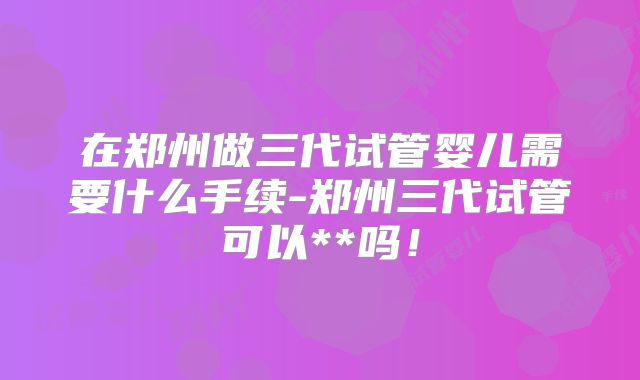 在郑州做三代试管婴儿需要什么手续-郑州三代试管可以**吗！
