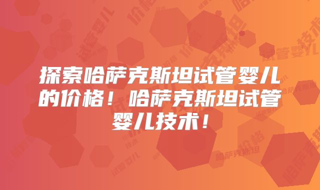 探索哈萨克斯坦试管婴儿的价格！哈萨克斯坦试管婴儿技术！