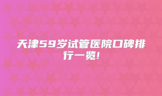天津59岁试管医院口碑排行一览!
