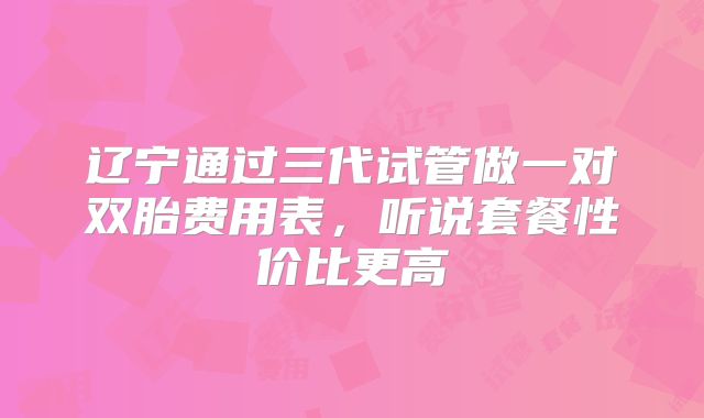 辽宁通过三代试管做一对双胎费用表，听说套餐性价比更高