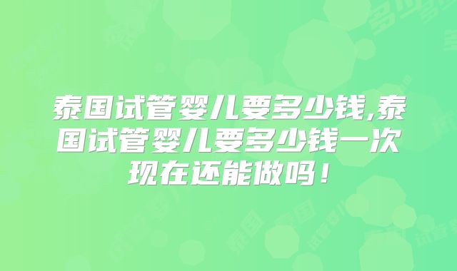 泰国试管婴儿要多少钱,泰国试管婴儿要多少钱一次现在还能做吗！