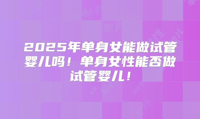 2025年单身女能做试管婴儿吗！单身女性能否做试管婴儿！
