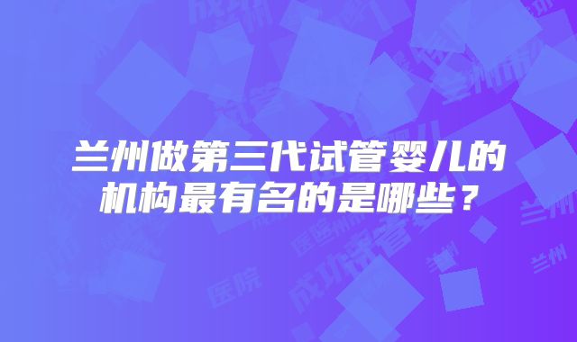 兰州做第三代试管婴儿的机构最有名的是哪些?