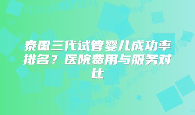 泰国三代试管婴儿成功率排名？医院费用与服务对比