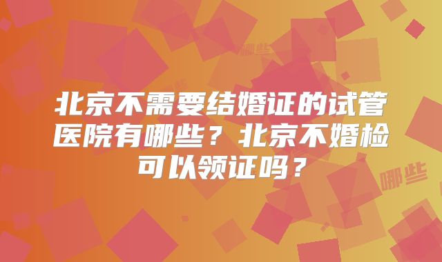 北京不需要结婚证的试管医院有哪些？北京不婚检可以领证吗？