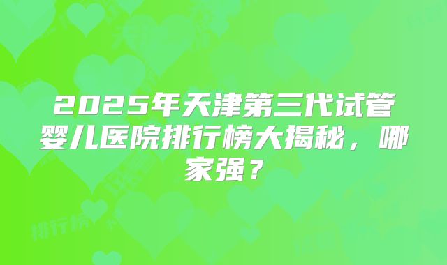 2025年天津第三代试管婴儿医院排行榜大揭秘，哪家强？