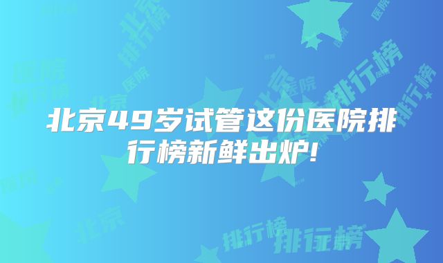 北京49岁试管这份医院排行榜新鲜出炉!