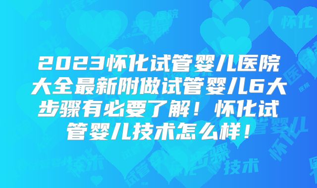 2023怀化试管婴儿医院大全最新附做试管婴儿6大步骤有必要了解!怀化试管婴儿技术怎么样!