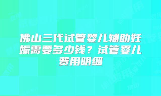 佛山三代试管婴儿辅助妊娠需要多少钱？试管婴儿费用明细