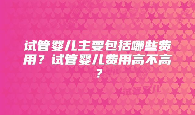 试管婴儿主要包括哪些费用?试管婴儿费用高不高?