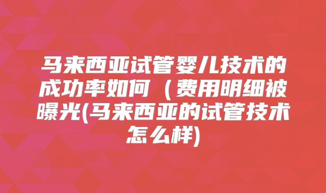 马来西亚试管婴儿技术的成功率如何（费用明细被曝光(马来西亚的试管技术怎么样)