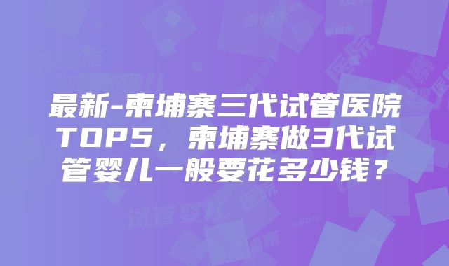 最新-柬埔寨三代试管医院TOP5，柬埔寨做3代试管婴儿一般要花多少钱？