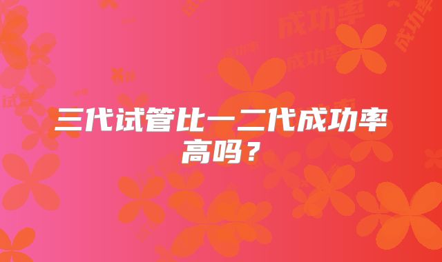 三代试管比一二代成功率高吗?