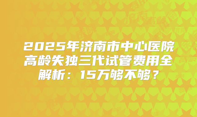 2025年济南市中心医院高龄失独三代试管费用全解析：15万够不够？