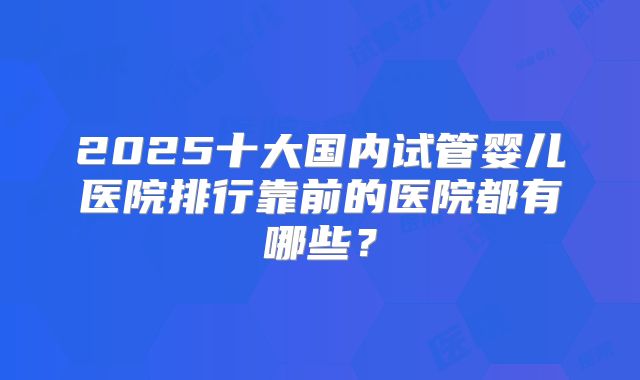2025十大国内试管婴儿医院排行靠前的医院都有哪些？