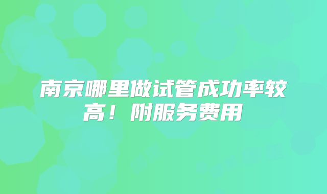 南京哪里做试管成功率较高！附服务费用
