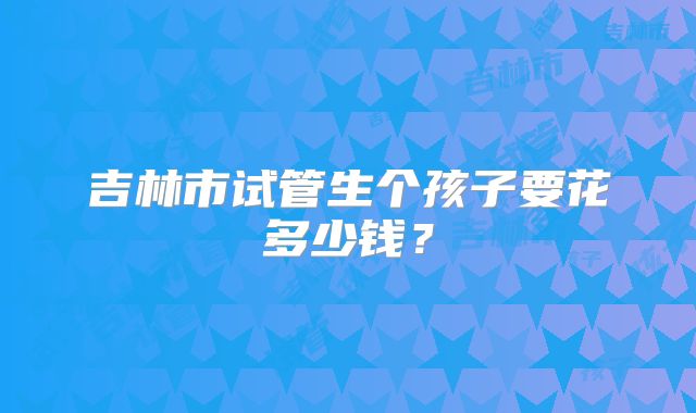吉林市试管生个孩子要花多少钱?