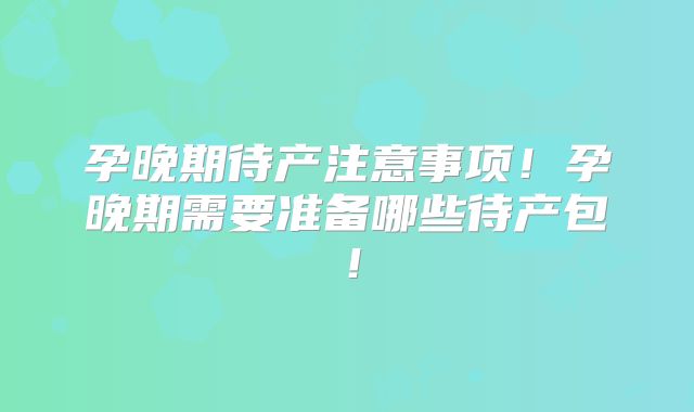 孕晚期待产注意事项!孕晚期需要准备哪些待产包!