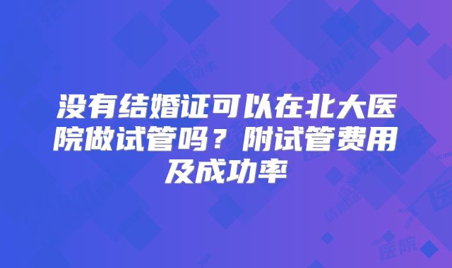 没有结婚证可以在北大医院做试管吗?附试管费用及成功率